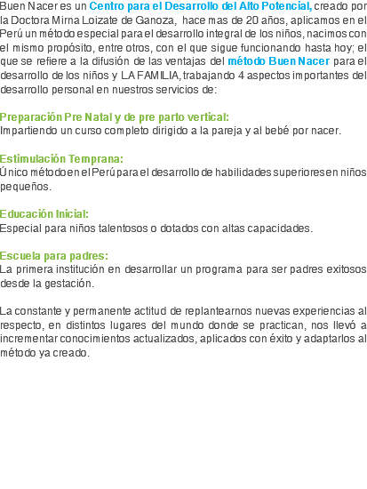 Buen Nacer es un Centro para el Desarrollo del Alto Potencial, creado por la Doctora Mirna Loizate de Ganoza, hace mas de 20 años, aplicamos en el Perú un método especial para el desarrollo integral de los niños, nacimos con el mismo propósito, entre otros, con el que sigue funcionando hasta hoy; el que se refiere a la difusión de las ventajas del método Buen Nacer para el desarrollo de los niños y LA FAMILIA, trabajando 4 aspectos importantes del desarrollo personal en nuestros servicios de: Preparación Pre Natal y de pre parto vertical:
Impartiendo un curso completo dirigido a la pareja y al bebé por nacer. Estimulación Temprana: Único método en el Perú para el desarrollo de habilidades superiores en niños pequeños. Educación Inicial: Especial para niños talentosos o dotados con altas capacidades. Escuela para padres: La primera institución en desarrollar un programa para ser padres exitosos desde la gestación. La constante y permanente actitud de replantearnos nuevas experiencias al respecto, en distintos lugares del mundo donde se practican, nos llevó a incrementar conocimientos actualizados, aplicados con éxito y adaptarlos al método ya creado.